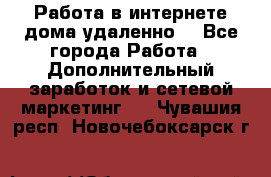  Работа в интернете дома удаленно  - Все города Работа » Дополнительный заработок и сетевой маркетинг   . Чувашия респ.,Новочебоксарск г.